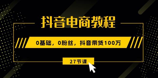抖音电商教程：0基础，0粉丝，抖音带货100万（27节视频课）-云峥科技网
