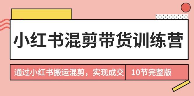 小红书混剪带货训练营，通过小红书搬运混剪，实现成交（10节课完结版）-云峥科技网