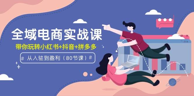 全域电商实战课：从入驻到盈利，带你玩转小红书+抖音+拼多多（80节课）-云峥科技网