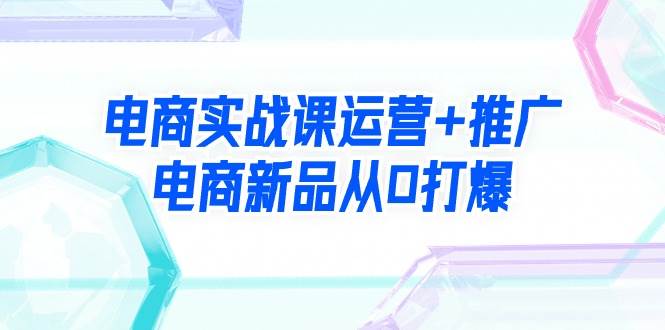 电商实战课运营+推广，电商新品从0打爆（99节视频课）-云峥科技网