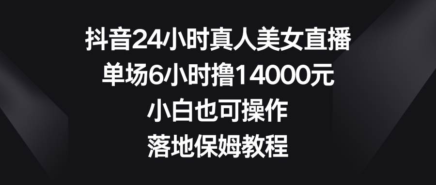 抖音24小时真人美女直播，单场6小时撸14000元，小白也可操作，落地保姆教程-云峥科技网