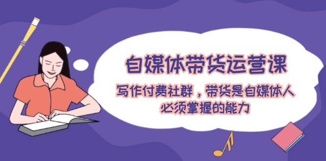自媒体带货运营课：写作付费社群，带货是自媒体人必须掌握的能力-云峥科技网