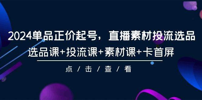 2024单品正价起号，直播素材投流选品，选品课+投流课+素材课+卡首屏-101节-云峥科技网