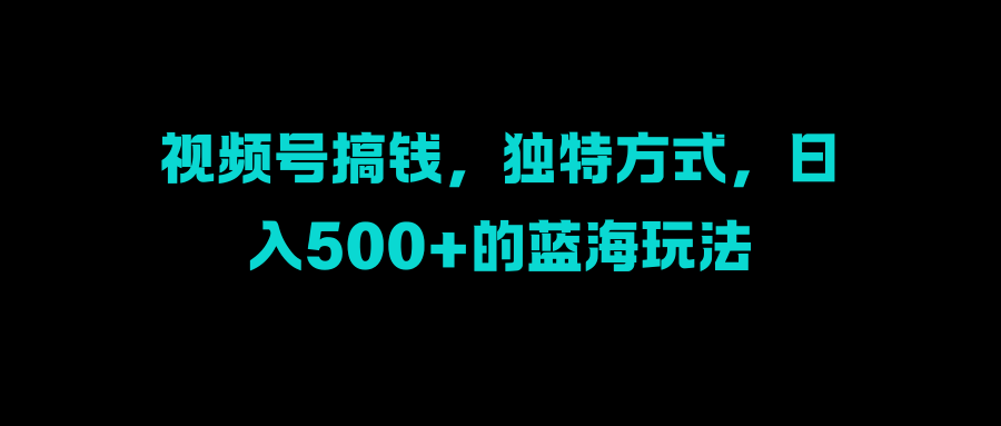 视频号搞钱，独特方式，日入500+的蓝海玩法-云峥科技网