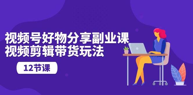 视频号好物分享副业课，视频剪辑带货玩法（12节课）-云峥科技网