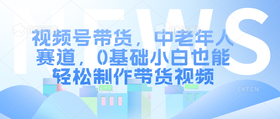 视频号带货，中老年人赛道，0基础小白也能轻松制作带货视频-云峥科技网