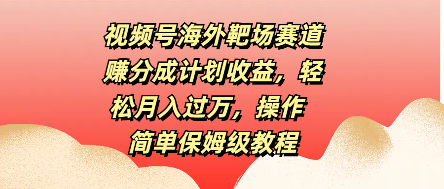 视频号海外靶场赛道赚分成计划收益，轻松月入过万，操作简单保姆级教程-云峥科技网