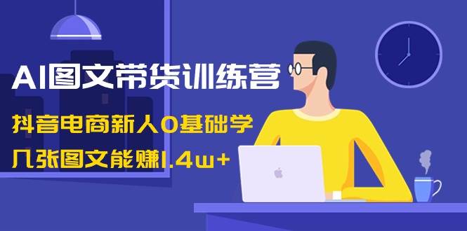AI图文带货训练营：抖音电商新人0基础学，几张图文能赚1.4w+-云峥科技网