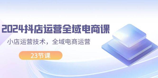2024抖店运营-全域电商课，小店运营技术，全域电商运营（23节课）-云峥科技网