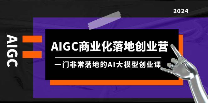 AIGC-商业化落地创业营，一门非常落地的AI大模型创业课（8节课+资料）-云峥科技网