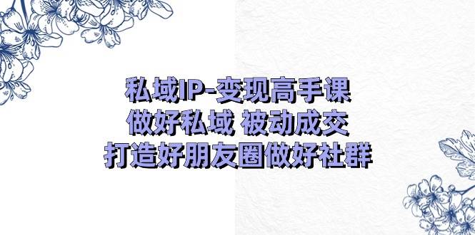 私域IP-变现高手课：做好私域 被动成交，打造好朋友圈做好社群（18节）-云峥科技网