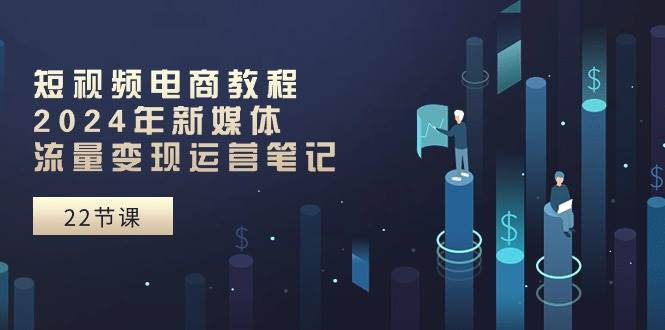 短视频电商教程：2024年新媒体流量变现运营笔记（25节课）-云峥科技网
