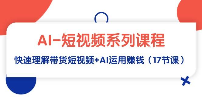 AI-短视频系列课程，快速理解带货短视频+AI运用赚钱（17节课）-云峥科技网