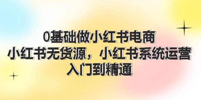 0基础做小红书电商，小红书无货源，小红书系统运营，入门到精通 (70节)-云峥科技网