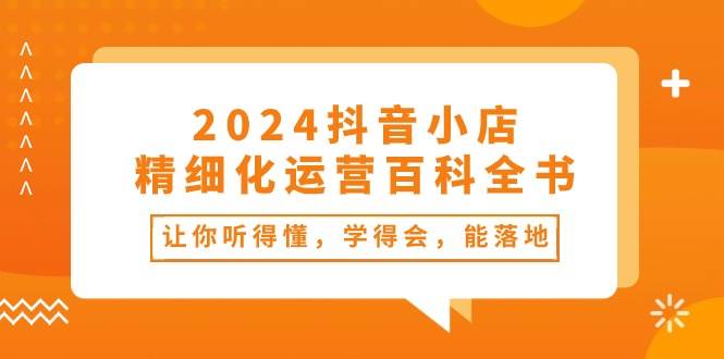 2024抖音小店-精细化运营百科全书：让你听得懂，学得会，能落地（34节课）-云峥科技网
