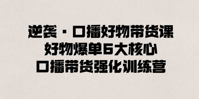 逆袭·口播好物带货课，好物爆单6大核心，口播带货强化训练营-云峥科技网