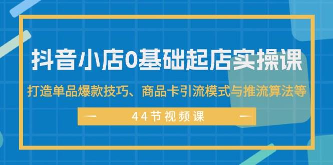 抖音小店0基础起店实操课，打造单品爆款技巧、商品卡引流模式与推流算法等-云峥科技网