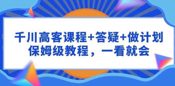 千川 高客课程+答疑+做计划，保姆级教程，一看就会-云峥科技网
