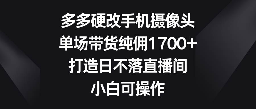 多多硬改手机摄像头，单场带货纯佣1700+，打造日不落直播间，小白可操作-云峥科技网
