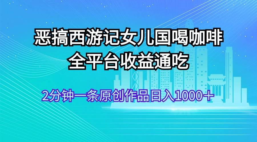 恶搞西游记女儿国喝咖啡 全平台收益通吃 2分钟一条原创作品日入1000＋-云峥科技网