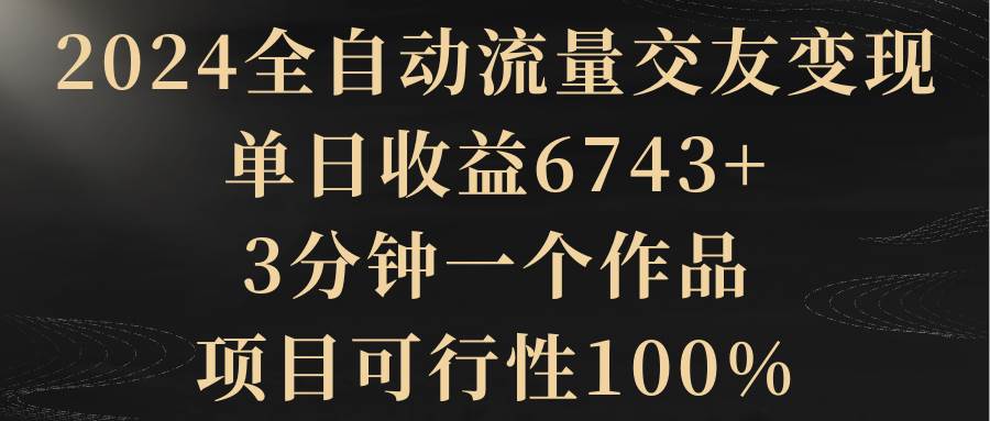 2024全自动流量交友变现，单日收益6743+，3分钟一个作品，项目可行性100%-云峥科技网