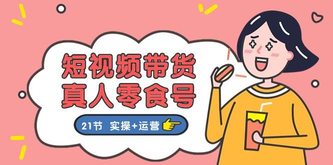 短视频带货真人零食号：更全面的零食带货教程：21节 实操+运营-云峥科技网