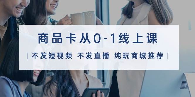 商品卡从0-1线上课（不发短视频 不发直播 纯玩商城推荐）32节课-云峥科技网