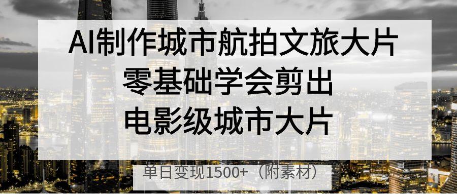 AI制作城市航拍文旅大片，零基础学会剪出电影级城市大片，单日变现1500+-云峥科技网