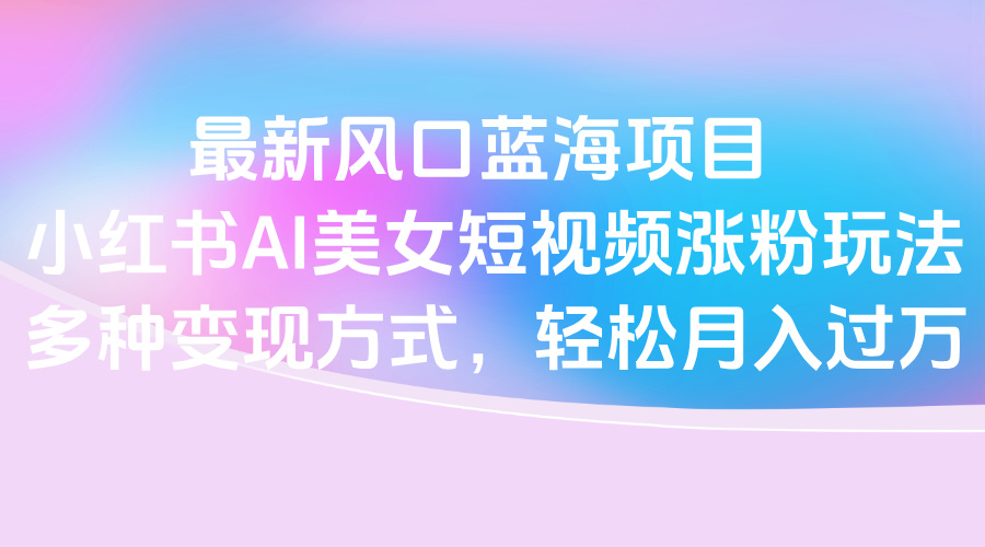 最新风口蓝海项目，小红书AI美女短视频涨粉玩法，多种变现方式轻松月入过万-云峥科技网