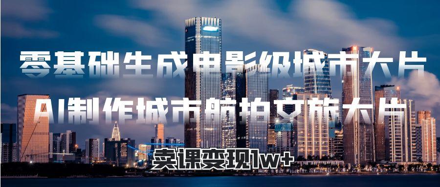 零基础生成电影级城市大片，AI制作城市航拍文旅大片，卖课变现1w+-云峥科技网