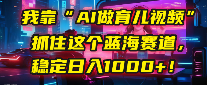 我靠“AI做育儿视频”，抓住这个蓝海赛道，稳定日入1000+！-云峥科技网
