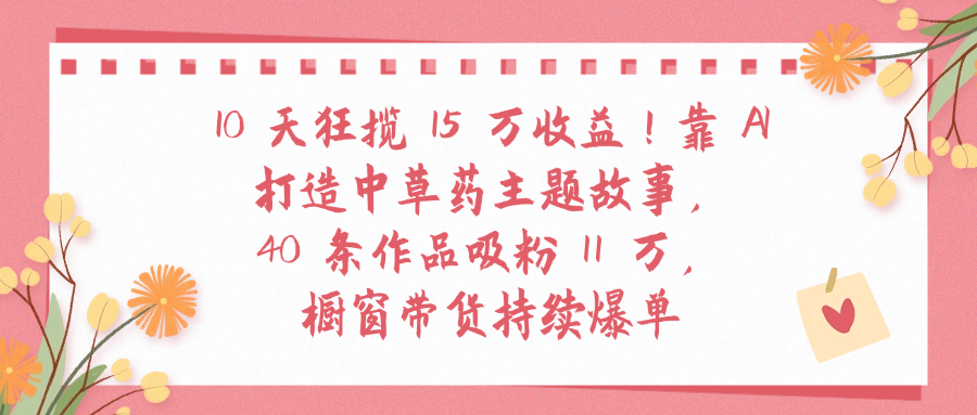10天狂揽 15 万收益!靠 A打造中草药主题故事40 条作品吸粉11万橱窗带货持续爆单-云峥科技网